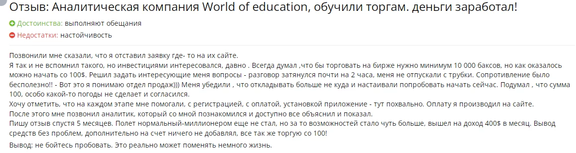 Возможно, вы неоднократно слышали, что к инвестированию следует подходить «с умом». Но что подразумевается под этим выражением? Для одних это правило заключается в том, чтобы не вкладывать последние средства, а для других — в развитии самодисциплины и приобретении знаний. Специалисты World Of Education считают, что ключ к успеху кроется в обучении. Эта онлайн-платформа помогает освоить навыки профессионального трейдера через видеолекции, консультации, электронные книги и другие образовательные материалы.

Но насколько эффективно обучение от World Of Education? Давайте рассмотрим это более детально.

World Of Education глазами пользователей
Первое, что стоит учитывать при выборе образовательной платформы для трейдинга — это репутация компании. Саму себя можно хвалить бесконечно, но настоящие отзывы пользователей дают наиболее объективное представление о качестве обучения. Мы решили поискать мнения клиентов о World Of Education в интернете, и вот что удалось выяснить:

Положительные отзывы. Многие начинающие трейдеры оставляют хвалебные комментарии, утверждая, что платформа помогает значительно улучшить финансовые результаты. Некоторые сообщают, что их доходы многократно возросли уже в первые месяцы после начала обучения.
Учебный процесс и технические возможности
Согласно информации с официального сайта woeducation.net, обучение проходит на многофункциональной платформе, которая работает на различных операционных системах, включая Windows, MacOS, Linux и Android. Программа прозрачна в плане ценообразования и не требует уплаты высоких комиссий. Что особенно важно, платформа предоставляет широкий выбор аналитических инструментов и прогнозов. Среди доступных активов — цифровые валюты, Форекс-пары, CFD, опционы, сырьевые товары и акции ведущих мировых компаний.

Учебный процесс строится по индивидуальному графику, который каждый клиент выбирает самостоятельно. В зависимости от скорости освоения материала, некоторые пользователи проходят курс за пару недель, а другим требуется около месяца.

Форматы обучения включают:

видеолекции;
электронные пособия;
торговые сигналы онлайн;
новостные обзоры;
аналитические материалы;
персональные консультации с экспертами.
Образовательные программы разделены на несколько категорий: «Серебро», «Золото» и «Платина». Стоимость курсов варьируется от 100 до 500 долларов в зависимости от выбранного пакета и предлагаемых возможностей. Подробные описания каждого из них можно найти на сайте компании.

Дополнительные условия
Компания World Of Education не требует предварительного опыта в трейдинге для начала обучения. Это позволяет новичкам быстро включиться в процесс и начать изучение основ.

Как связаться с World Of Education?
Для связи с поддержкой или консультации по вопросам обучения компания предоставляет несколько способов, которые указаны на сайте в разделе «Контакты»:

электронная почта: support@woeducation.net;
телефон: +44 (1981) 344300;
физический адрес: Kington, England, HR5 3DJ;
форма обратной связи на веб-портале.
Перед тем как приступить к обучению, рекомендуется связаться с представителями World Of Education для получения дополнительной информации и уточнения деталей. Это поможет вам лучше понять свои цели в трейдинге и выбрать наиболее подходящий курс.

World Of Education предлагает современный подход к обучению, который помогает как новичкам, так и более опытным трейдерам углубить свои знания и добиться успеха в инвестициях.